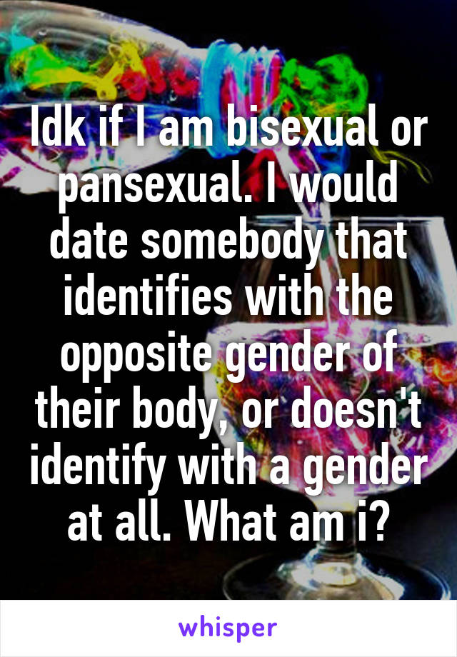 Idk if I am bisexual or pansexual. I would date somebody that identifies with the opposite gender of their body, or doesn't identify with a gender at all. What am i?