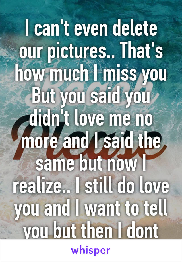 I can't even delete our pictures.. That's how much I miss you
But you said you didn't love me no more and I said the same but now I realize.. I still do love you and I want to tell you but then I dont
