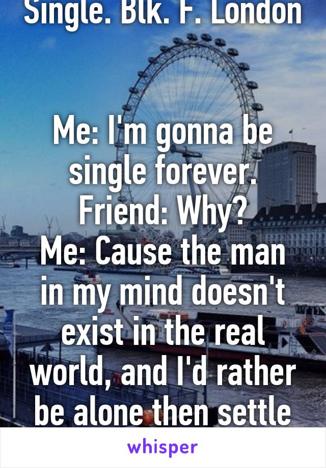 Single. Blk. F. London 

Me: I'm gonna be single forever.
Friend: Why?
Me: Cause the man in my mind doesn't exist in the real world, and I'd rather be alone then settle for less.