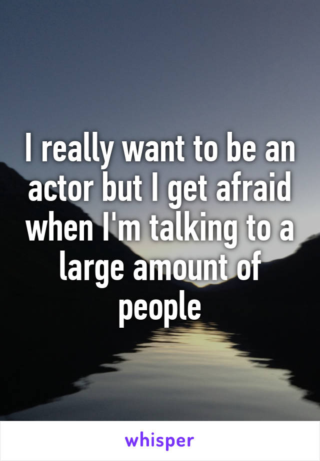 I really want to be an actor but I get afraid when I'm talking to a large amount of people
