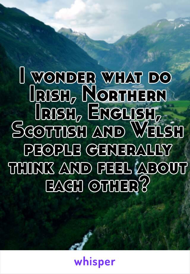 I wonder what do Irish, Northern Irish, English, Scottish and Welsh people generally think and feel about each other?