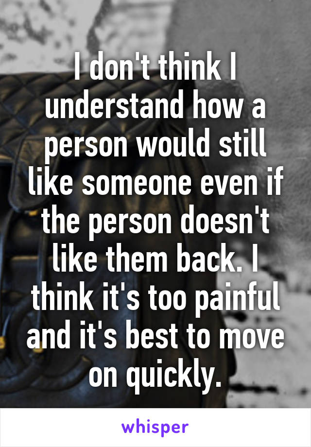 I don't think I understand how a person would still like someone even if the person doesn't like them back. I think it's too painful and it's best to move on quickly.