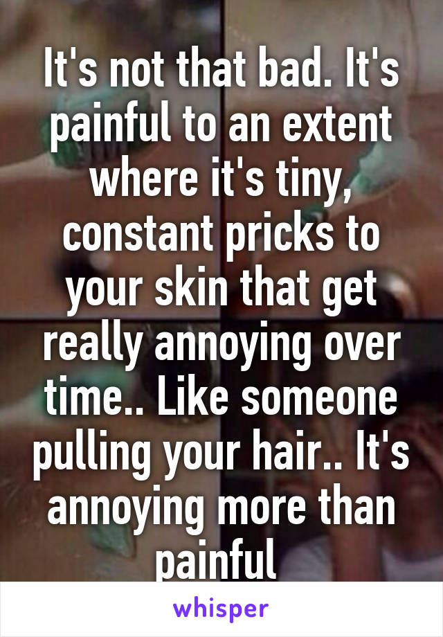 It's not that bad. It's painful to an extent where it's tiny, constant pricks to your skin that get really annoying over time.. Like someone pulling your hair.. It's annoying more than painful 