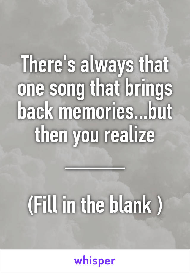 There's always that one song that brings back memories...but then you realize _____

(Fill in the blank )