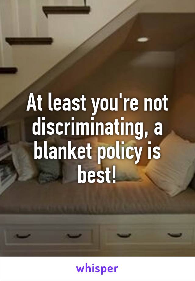 At least you're not discriminating, a blanket policy is best!