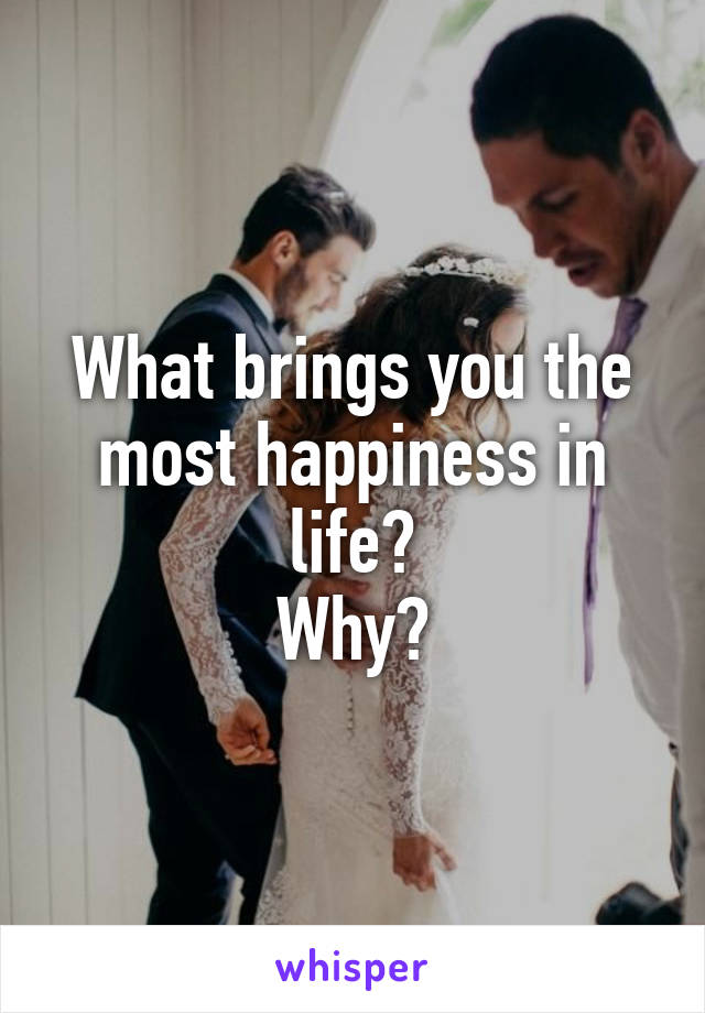 What brings you the most happiness in life?
Why?