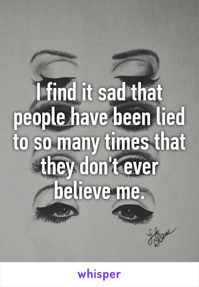 I find it sad that people have been lied to so many times that they don't ever believe me.