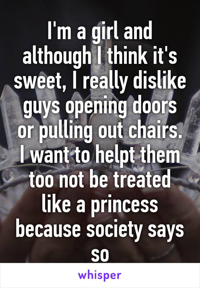 I'm a girl and although I think it's sweet, I really dislike guys opening doors or pulling out chairs. I want to helpt them too not be treated like a princess because society says so