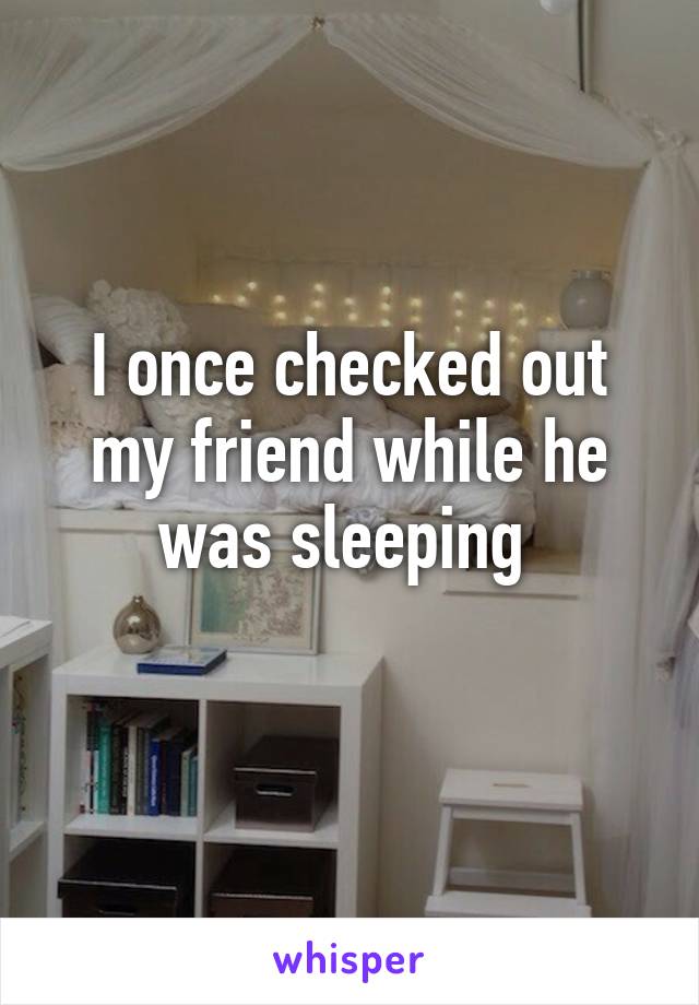 I once checked out my friend while he was sleeping 
