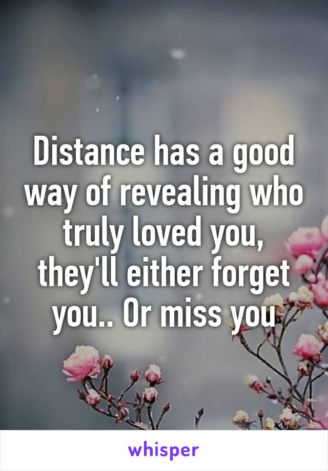 Distance has a good way of revealing who truly loved you, they'll either forget you.. Or miss you