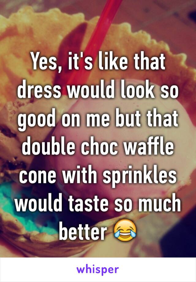 Yes, it's like that dress would look so good on me but that double choc waffle cone with sprinkles would taste so much better 😂