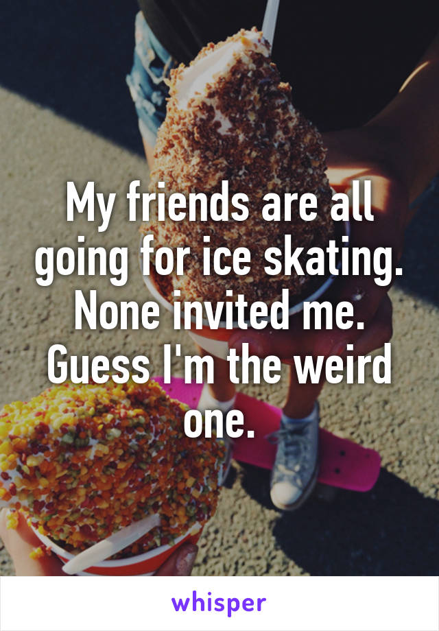My friends are all going for ice skating. None invited me. Guess I'm the weird one.