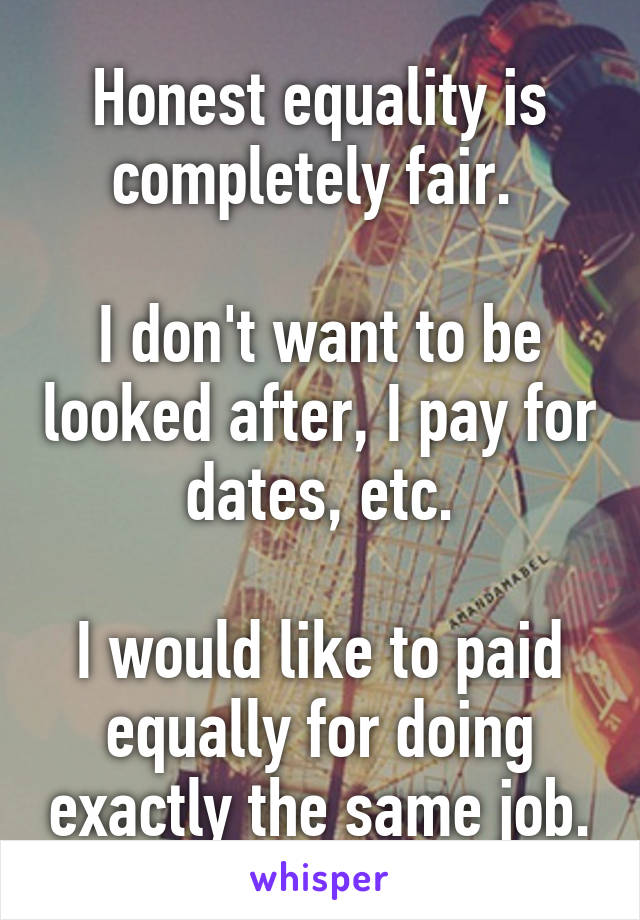 Honest equality is completely fair. 

I don't want to be looked after, I pay for dates, etc.

I would like to paid equally for doing exactly the same job.