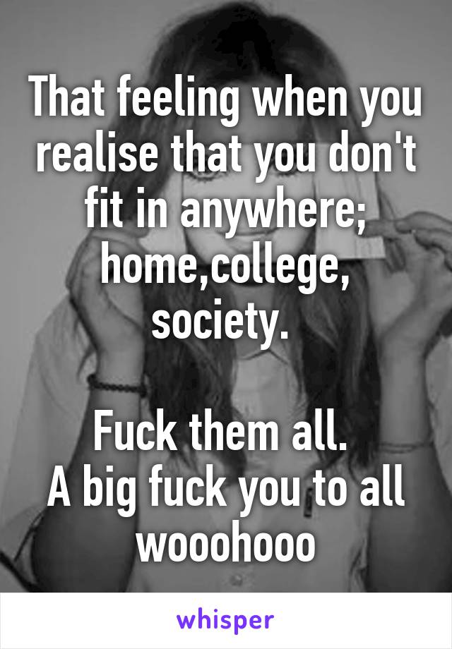 That feeling when you realise that you don't fit in anywhere; home,college, society. 

Fuck them all. 
A big fuck you to all wooohooo