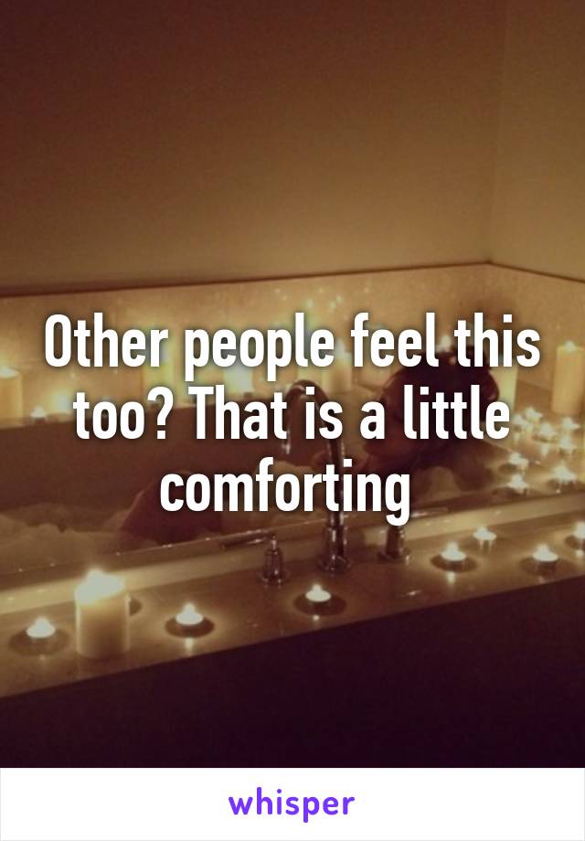 Other people feel this too? That is a little comforting 