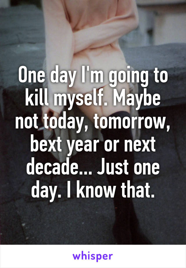 One day I'm going to kill myself. Maybe not today, tomorrow, bext year or next decade... Just one day. I know that.