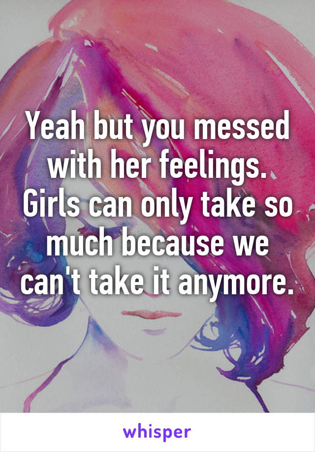 Yeah but you messed with her feelings. Girls can only take so much because we can't take it anymore.  