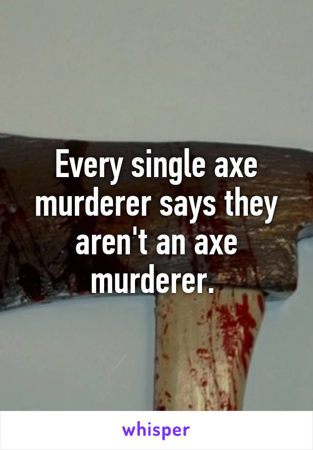 Every single axe murderer says they aren't an axe murderer. 