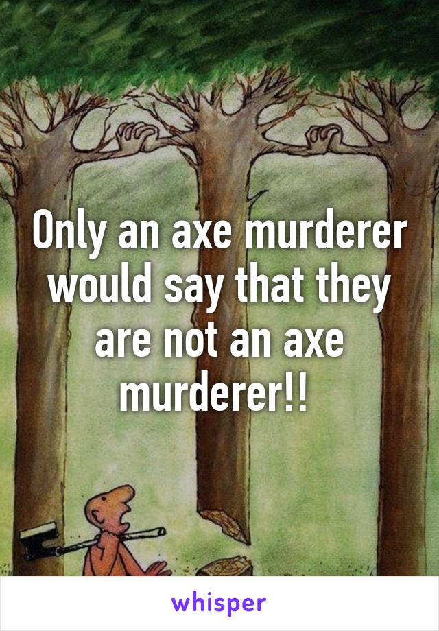 Only an axe murderer would say that they are not an axe murderer!! 