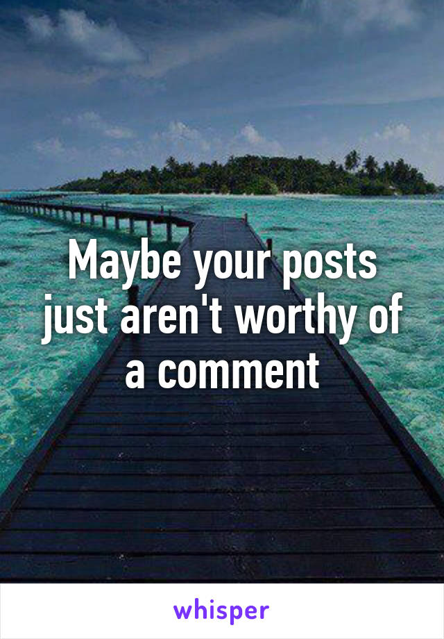 Maybe your posts just aren't worthy of a comment