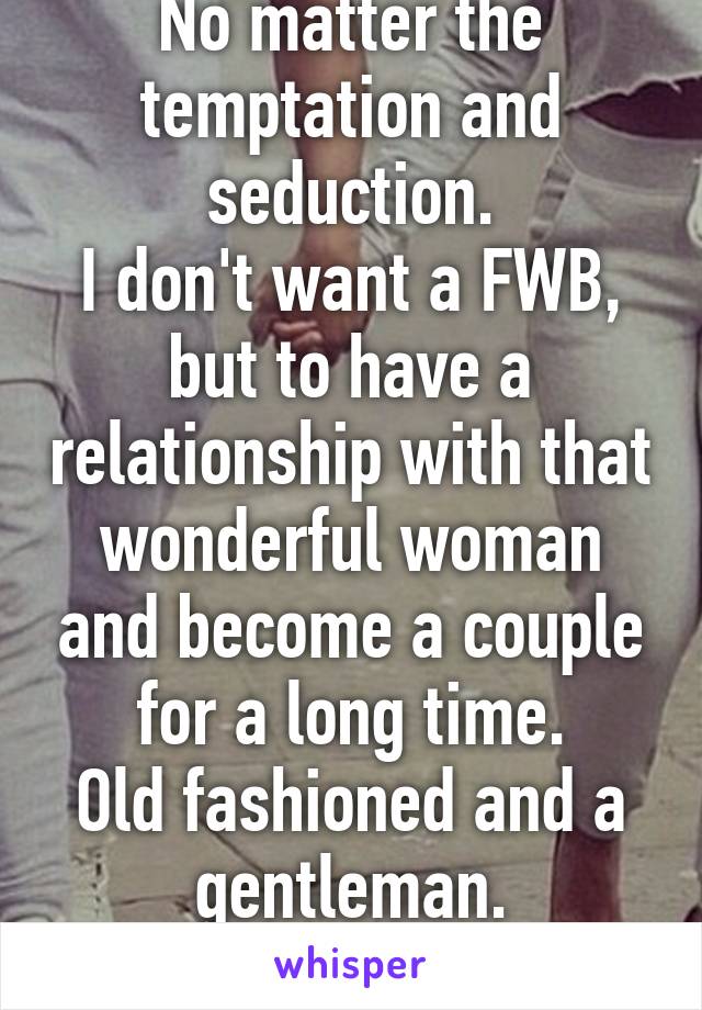 No matter the temptation and seduction.
I don't want a FWB, but to have a relationship with that wonderful woman and become a couple for a long time.
Old fashioned and a gentleman.
I won't give up.