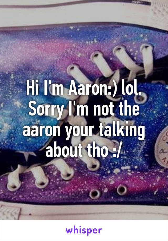 Hi I'm Aaron:) lol. Sorry I'm not the aaron your talking about tho :/