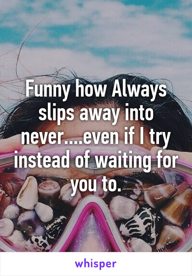 Funny how Always slips away into never....even if I try instead of waiting for you to.
