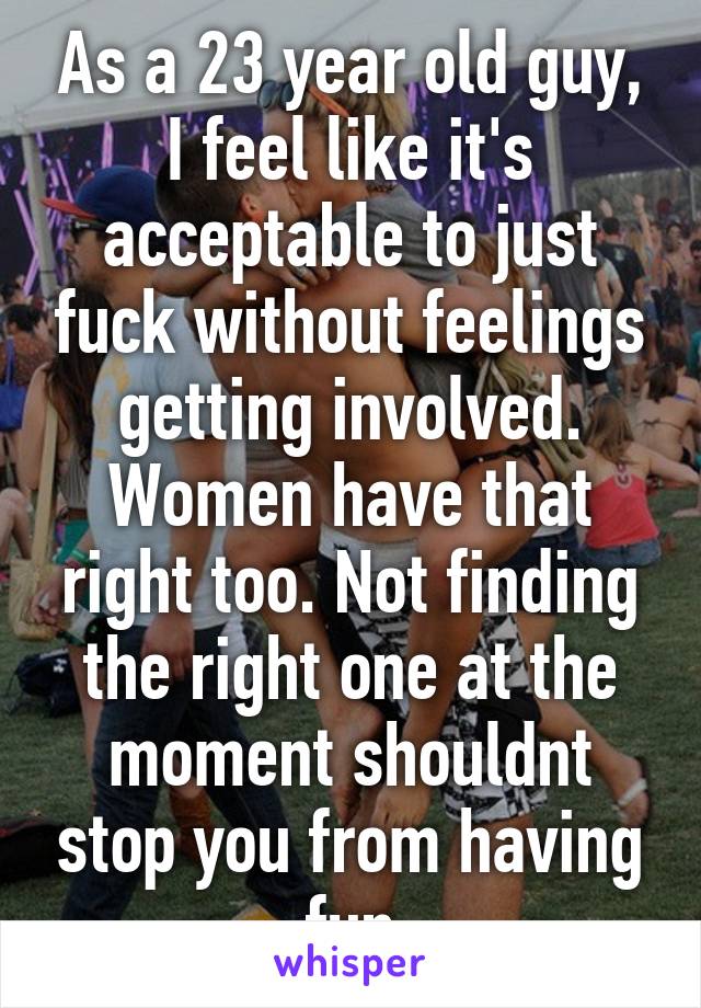As a 23 year old guy, I feel like it's acceptable to just fuck without feelings getting involved. Women have that right too. Not finding the right one at the moment shouldnt stop you from having fun