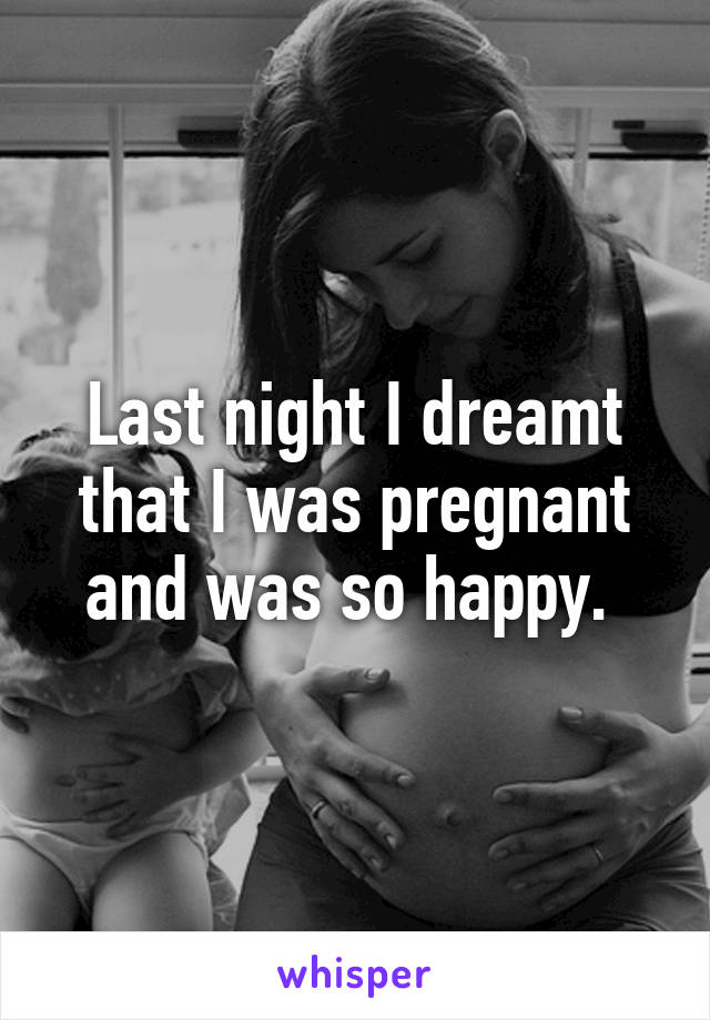 Last night I dreamt that I was pregnant and was so happy. 