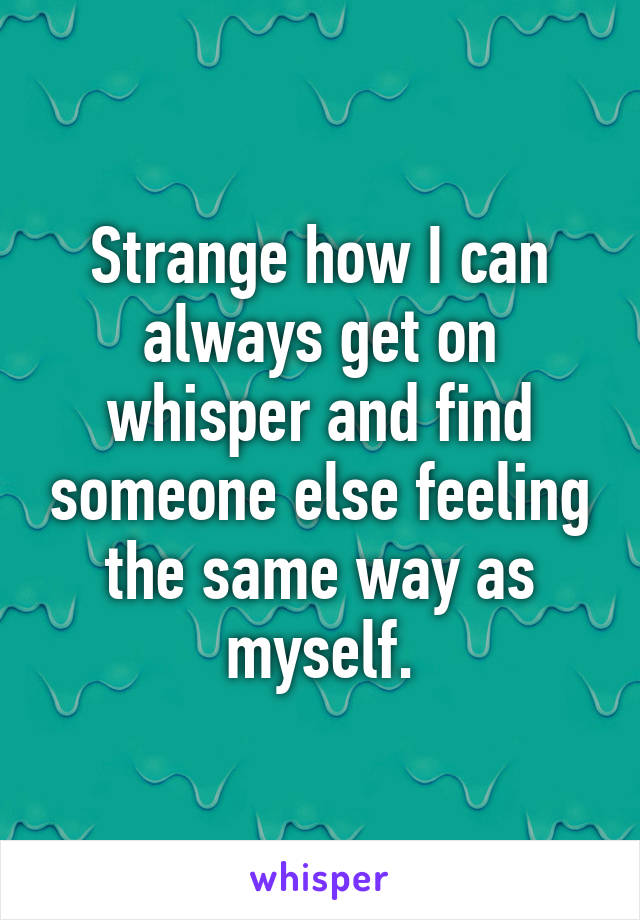 Strange how I can always get on whisper and find someone else feeling the same way as myself.