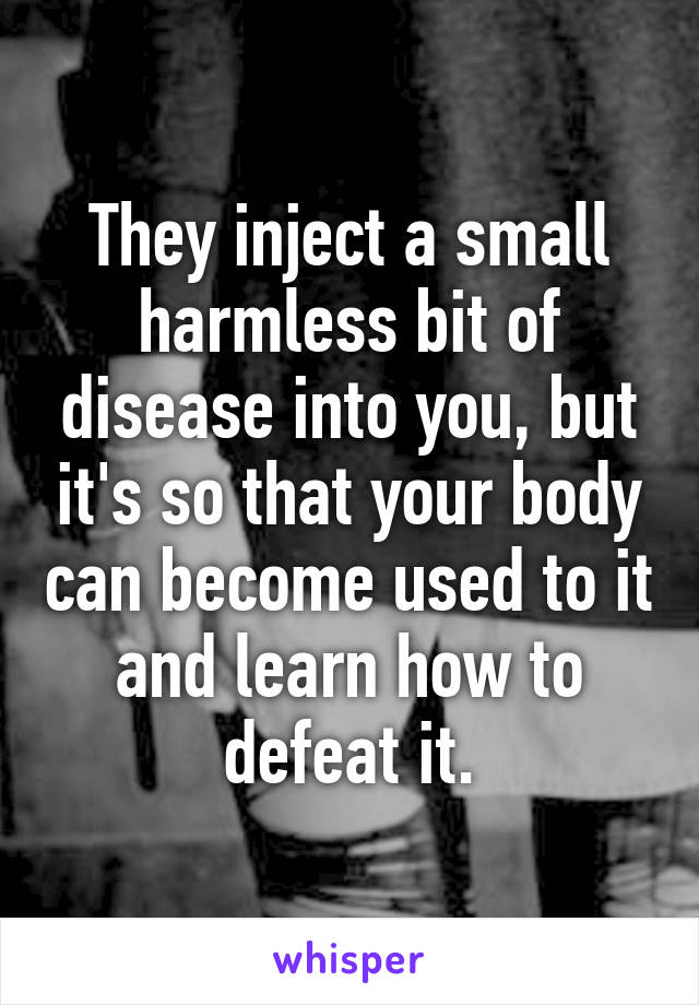 They inject a small harmless bit of disease into you, but it's so that your body can become used to it and learn how to defeat it.