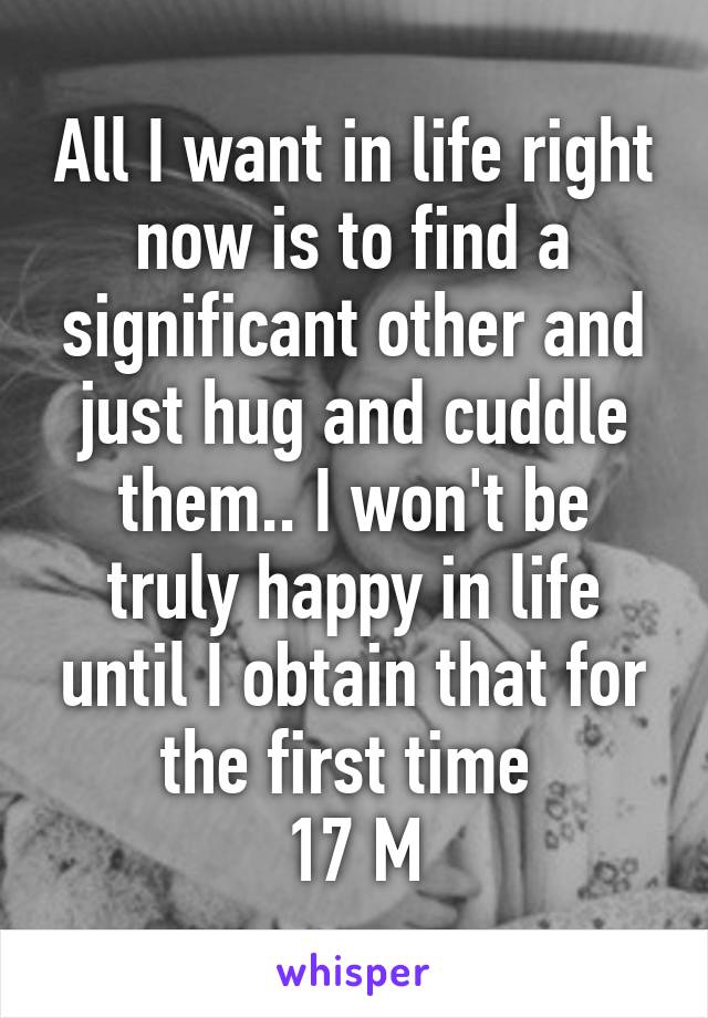 All I want in life right now is to find a significant other and just hug and cuddle them.. I won't be truly happy in life until I obtain that for the first time 
17 M