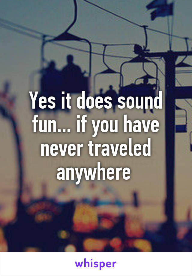 Yes it does sound fun... if you have never traveled anywhere 