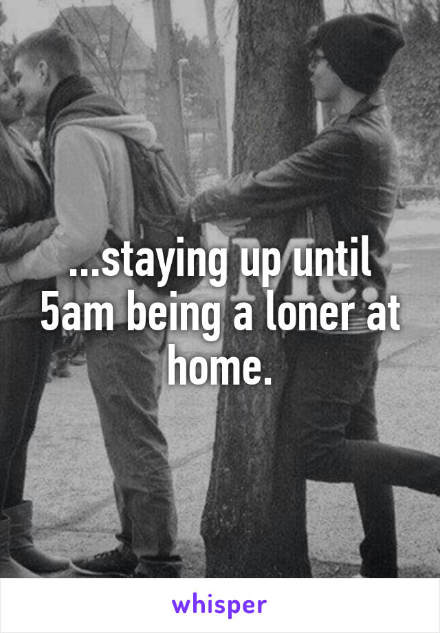 ...staying up until 5am being a loner at home.