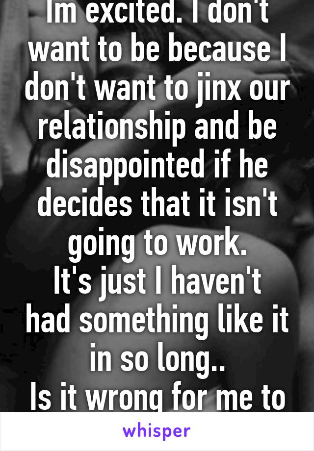 Im excited. I don't want to be because I don't want to jinx our relationship and be disappointed if he decides that it isn't going to work.
It's just I haven't had something like it in so long..
Is it wrong for me to be excited?