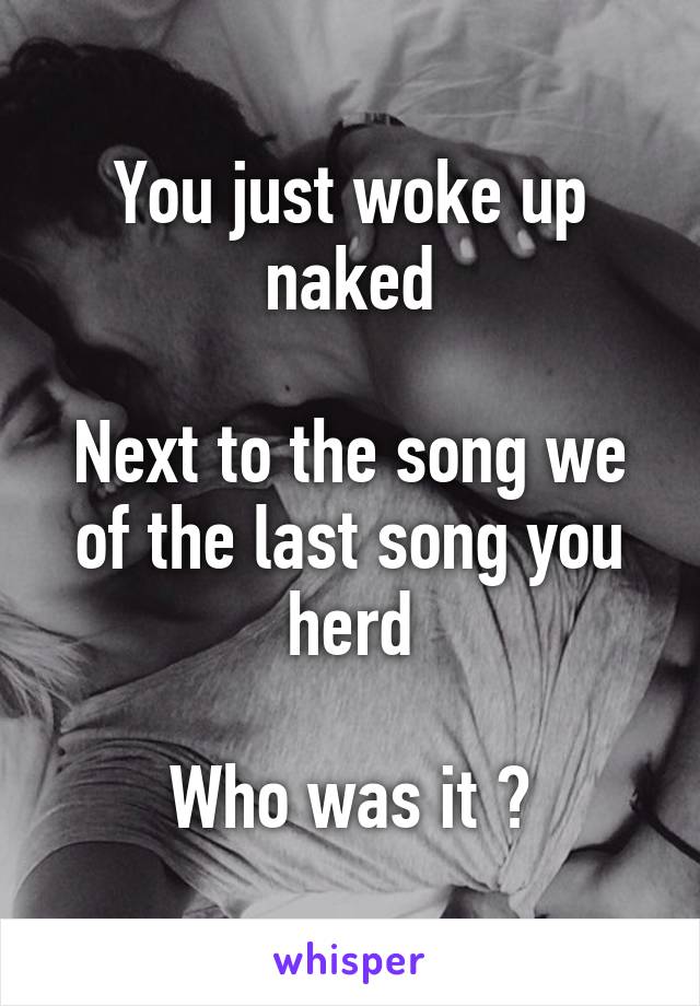You just woke up naked

Next to the song we of the last song you herd

Who was it ?