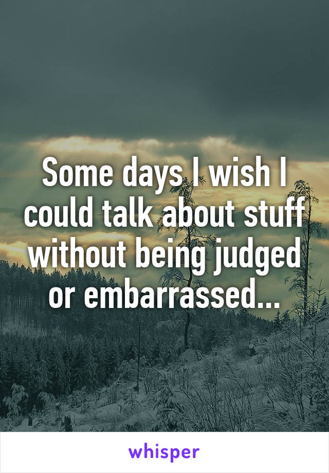Some days I wish I could talk about stuff without being judged or embarrassed...