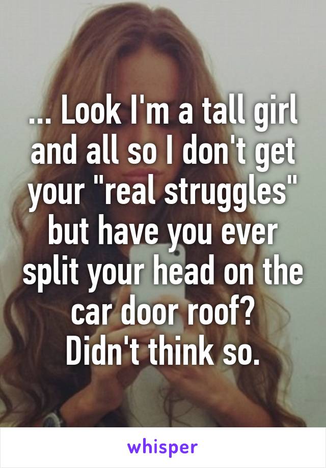 ... Look I'm a tall girl and all so I don't get your "real struggles" but have you ever split your head on the car door roof?
Didn't think so.