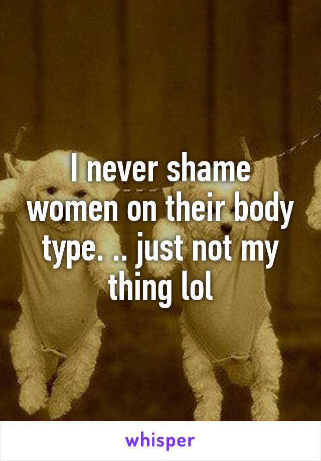 I never shame women on their body type. .. just not my thing lol