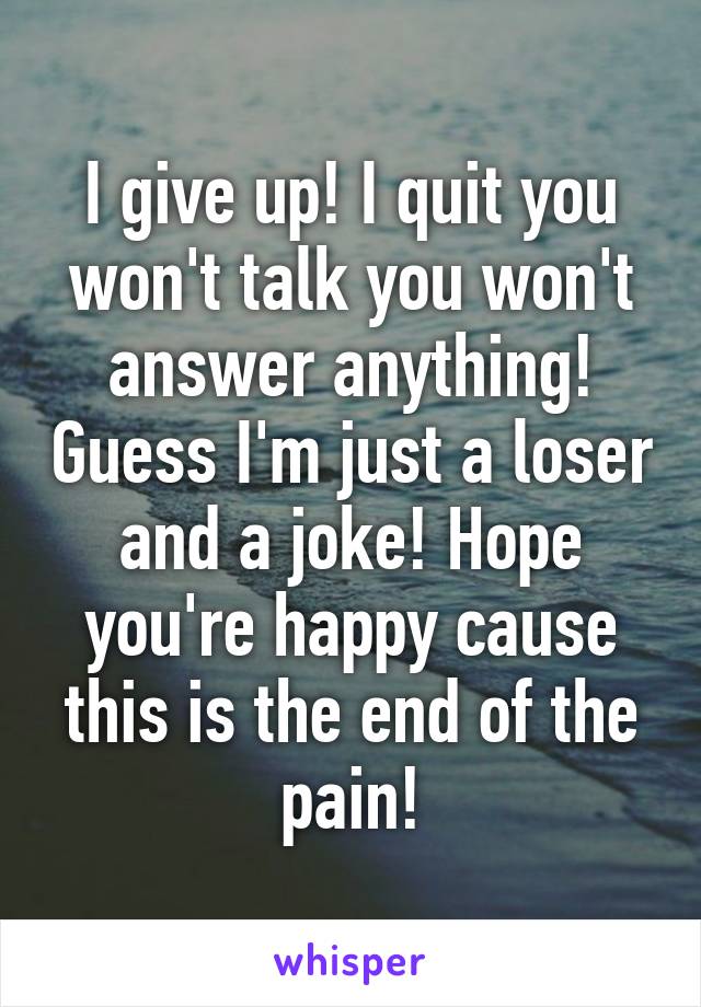 I give up! I quit you won't talk you won't answer anything! Guess I'm just a loser and a joke! Hope you're happy cause this is the end of the pain!