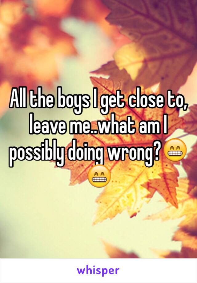 All the boys I get close to, leave me..what am I possibly doing wrong?😁😁