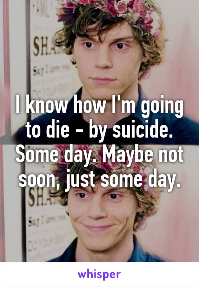 I know how I'm going to die - by suicide. Some day. Maybe not soon, just some day.
