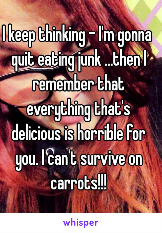 I keep thinking - I'm gonna quit eating junk ...then I remember that everything that's delicious is horrible for you. I can't survive on carrots!!!