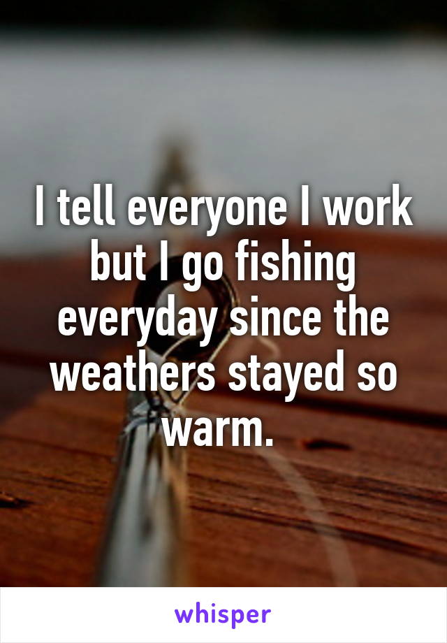 I tell everyone I work but I go fishing everyday since the weathers stayed so warm. 