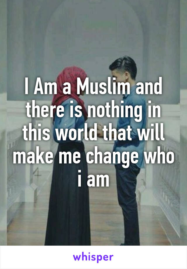 I Am a Muslim and there is nothing in this world that will make me change who i am