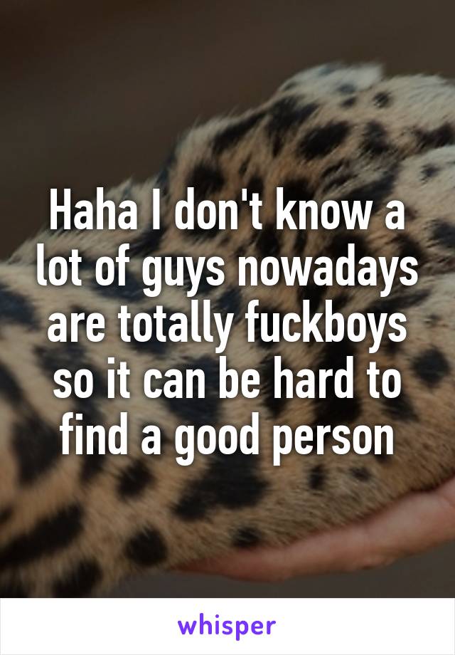 Haha I don't know a lot of guys nowadays are totally fuckboys so it can be hard to find a good person