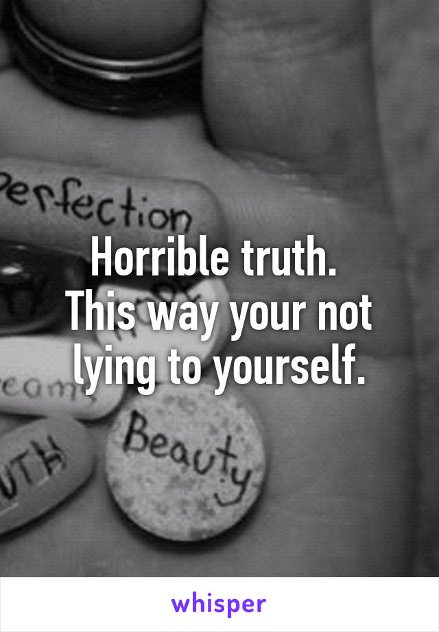 Horrible truth. 
This way your not lying to yourself.