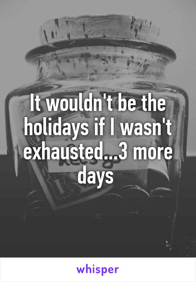 It wouldn't be the holidays if I wasn't exhausted...3 more days 