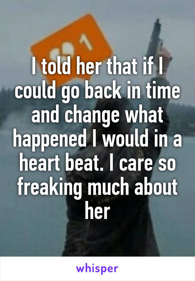 I told her that if I could go back in time and change what happened I would in a heart beat. I care so freaking much about her