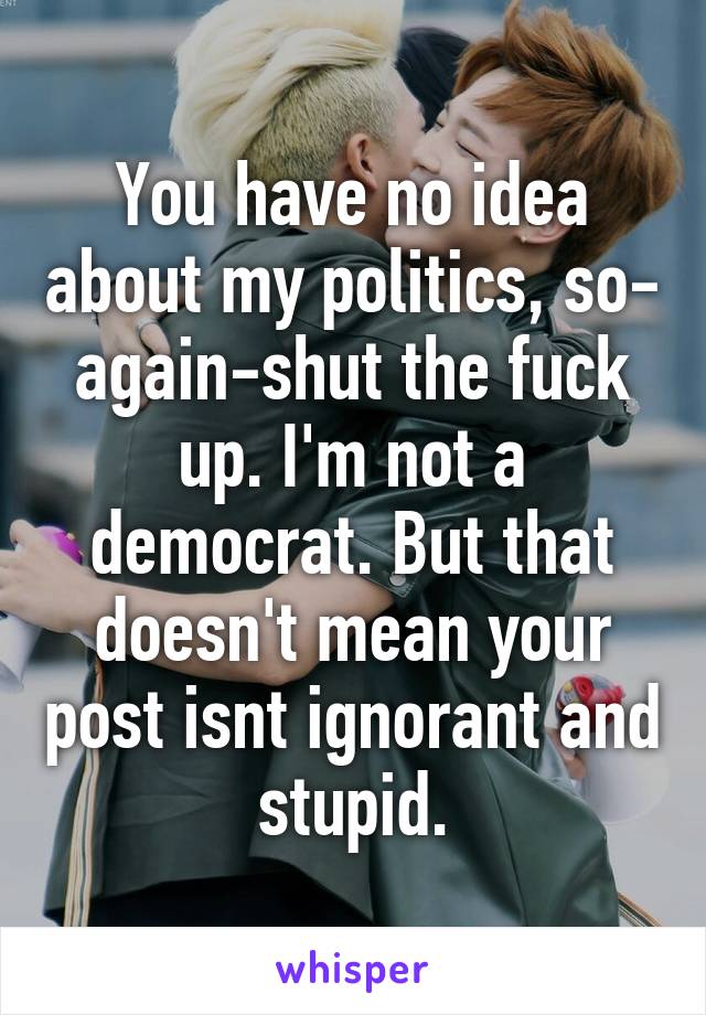 You have no idea about my politics, so- again-shut the fuck up. I'm not a democrat. But that doesn't mean your post isnt ignorant and stupid.
